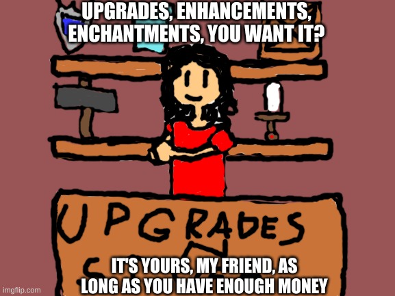 E | UPGRADES, ENHANCEMENTS, ENCHANTMENTS, YOU WANT IT? IT'S YOURS, MY FRIEND, AS LONG AS YOU HAVE ENOUGH MONEY | image tagged in blank white template | made w/ Imgflip meme maker