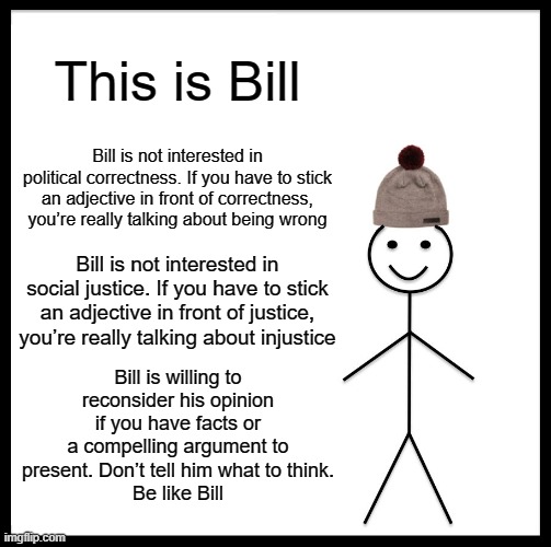 Be Like Bill Meme | This is Bill; Bill is not interested in political correctness. If you have to stick an adjective in front of correctness, you’re really talking about being wrong; Bill is not interested in social justice. If you have to stick an adjective in front of justice, you’re really talking about injustice; Bill is willing to reconsider his opinion if you have facts or a compelling argument to present. Don’t tell him what to think.
Be like Bill | image tagged in memes,be like bill | made w/ Imgflip meme maker