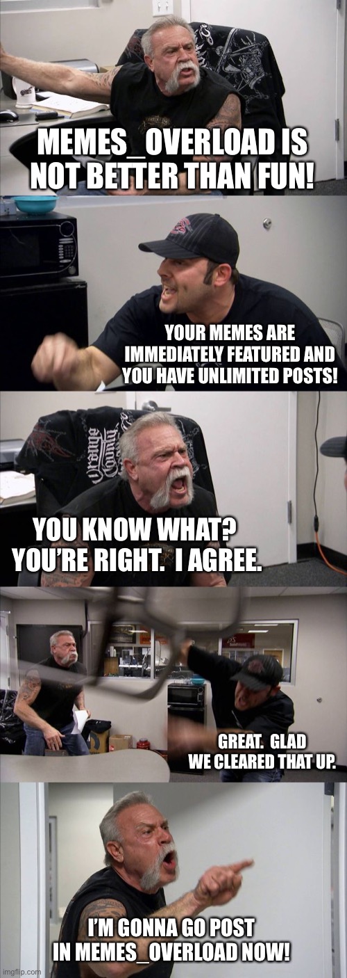 Memes_Overload is CHAD | MEMES_OVERLOAD IS NOT BETTER THAN FUN! YOUR MEMES ARE IMMEDIATELY FEATURED AND YOU HAVE UNLIMITED POSTS! YOU KNOW WHAT?  YOU’RE RIGHT.  I AGREE. GREAT.  GLAD WE CLEARED THAT UP. I’M GONNA GO POST IN MEMES_OVERLOAD NOW! | image tagged in memes,american chopper argument,funny,memes overload,fun,streams | made w/ Imgflip meme maker