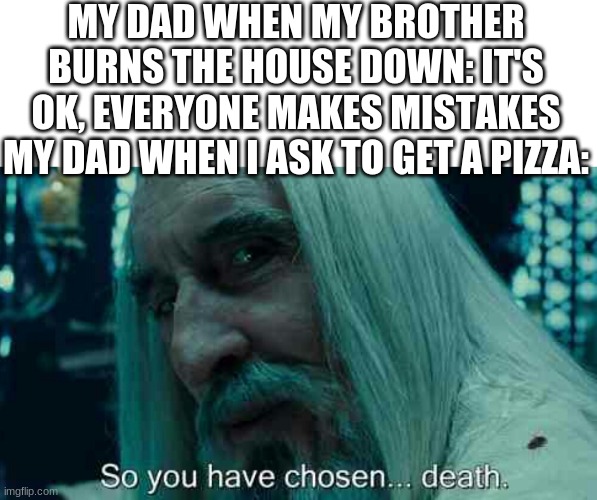 My dad is everything except a good father 3.0 | MY DAD WHEN MY BROTHER BURNS THE HOUSE DOWN: IT'S OK, EVERYONE MAKES MISTAKES
MY DAD WHEN I ASK TO GET A PIZZA: | image tagged in so you have chosen death | made w/ Imgflip meme maker