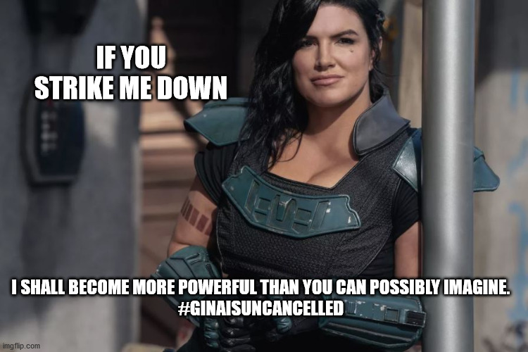 If you Strike Gina Down... | IF YOU STRIKE ME DOWN; I SHALL BECOME MORE POWERFUL THAN YOU CAN POSSIBLY IMAGINE.

#GINAISUNCANCELLED | image tagged in gina carano,lucasfilm,the mandalorian,cara dune,cancel disney plus,star wars | made w/ Imgflip meme maker