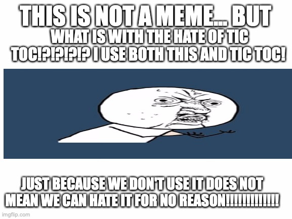 why!? | THIS IS NOT A MEME... BUT; WHAT IS WITH THE HATE OF TIC TOC!?!?!?!? I USE BOTH THIS AND TIC TOC! JUST BECAUSE WE DON'T USE IT DOES NOT MEAN WE CAN HATE IT FOR NO REASON!!!!!!!!!!!!! | image tagged in blank white template,true | made w/ Imgflip meme maker