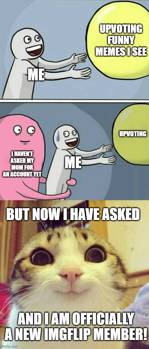 HELLO i finally got an account! | UPVOTING FUNNY MEMES I SEE; ME; UPVOTING; I HAVEN'T ASKED MY MOM FOR AN ACCOUNT YET; ME; BUT NOW I HAVE ASKED; AND I AM OFFICIALLY A NEW IMGFLIP MEMBER! | image tagged in memes,running away balloon,smiling cat | made w/ Imgflip meme maker