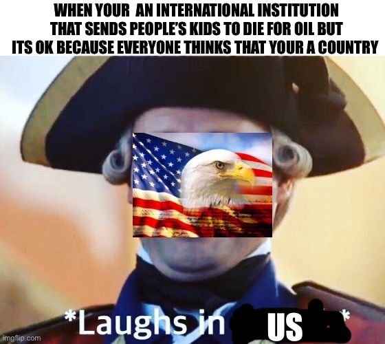 Laughs In British | WHEN YOUR  AN INTERNATIONAL INSTITUTION THAT SENDS PEOPLE’S KIDS TO DIE FOR OIL BUT ITS OK BECAUSE EVERYONE THINKS THAT YOUR A COUNTRY; US | image tagged in laughs in british,united states of america,oil,endless,war | made w/ Imgflip meme maker