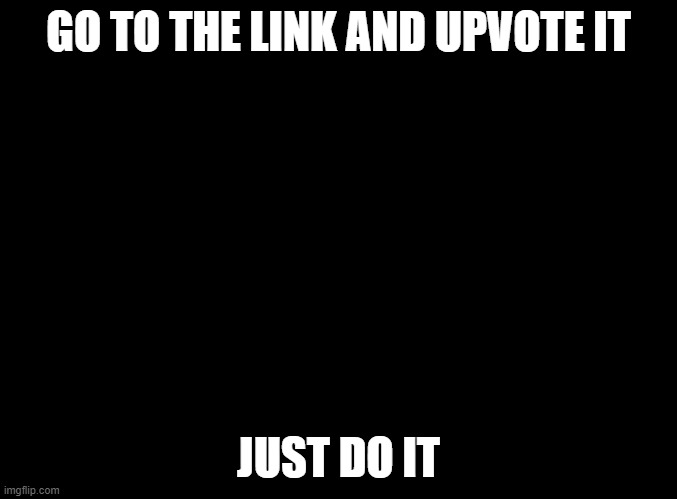 https://imgflip.com/i/4xu1p1?nerp=1613168759#com9346352 | GO TO THE LINK AND UPVOTE IT; JUST DO IT | image tagged in blank black | made w/ Imgflip meme maker