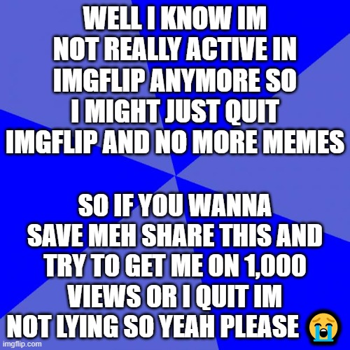IMPORTANT NEWS |  WELL I KNOW IM NOT REALLY ACTIVE IN IMGFLIP ANYMORE SO I MIGHT JUST QUIT IMGFLIP AND NO MORE MEMES; SO IF YOU WANNA SAVE MEH SHARE THIS AND TRY TO GET ME ON 1,000 VIEWS OR I QUIT IM NOT LYING SO YEAH PLEASE 😭 | image tagged in memes,blank blue background,important | made w/ Imgflip meme maker