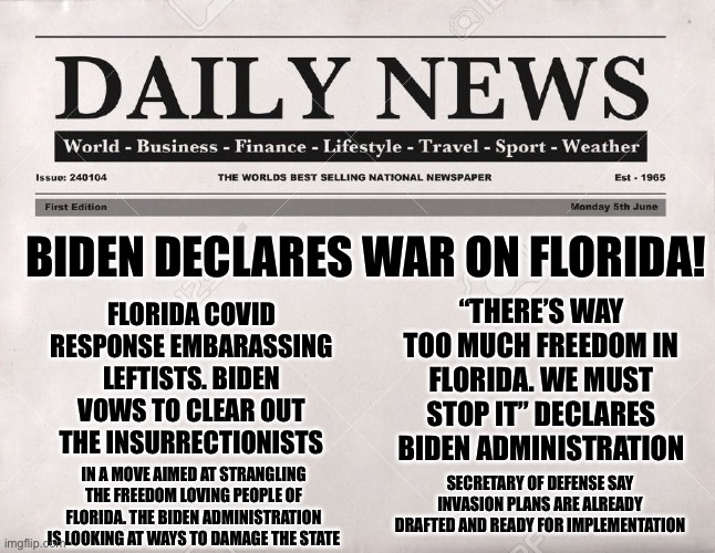 Biden declares war on America instead of China | BIDEN DECLARES WAR ON FLORIDA! “THERE’S WAY TOO MUCH FREEDOM IN FLORIDA. WE MUST STOP IT” DECLARES BIDEN ADMINISTRATION; FLORIDA COVID RESPONSE EMBARASSING LEFTISTS. BIDEN VOWS TO CLEAR OUT THE INSURRECTIONISTS; SECRETARY OF DEFENSE SAY INVASION PLANS ARE ALREADY DRAFTED AND READY FOR IMPLEMENTATION; IN A MOVE AIMED AT STRANGLING THE FREEDOM LOVING PEOPLE OF FLORIDA. THE BIDEN ADMINISTRATION IS LOOKING AT WAYS TO DAMAGE THE STATE | image tagged in newspaper,joe biden,traitor,leftists,democratic socialism,embarrassed | made w/ Imgflip meme maker