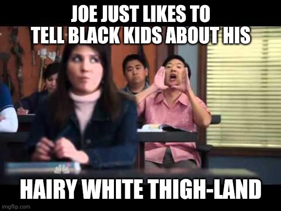 ha gay | JOE JUST LIKES TO TELL BLACK KIDS ABOUT HIS HAIRY WHITE THIGH-LAND | image tagged in ha gay | made w/ Imgflip meme maker