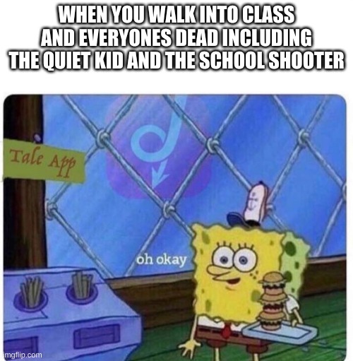 i wonder if its just me... | WHEN YOU WALK INTO CLASS AND EVERYONES DEAD INCLUDING THE QUIET KID AND THE SCHOOL SHOOTER | image tagged in oh okay spongebob | made w/ Imgflip meme maker