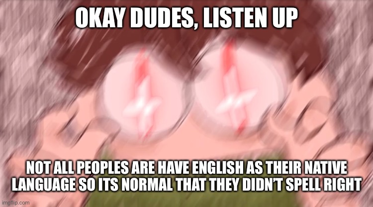This fucking type of problems always triggered me. Everyone just want me to “Speak perfectly” SHIT idc | OKAY DUDES, LISTEN UP; NOT ALL PEOPLES ARE HAVE ENGLISH AS THEIR NATIVE LANGUAGE SO ITS NORMAL THAT THEY DIDN’T SPELL RIGHT | image tagged in tubbo vibe check | made w/ Imgflip meme maker