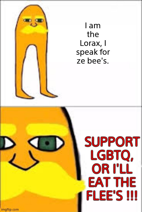 lorax format | I am the Lorax, I speak for ze bee's. SUPPORT LGBTQ, OR I'LL EAT THE FLEE'S !!! | image tagged in lorax format | made w/ Imgflip meme maker