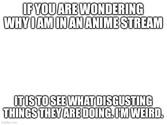 Blank White Template | IF YOU ARE WONDERING WHY I AM IN AN ANIME STREAM; IT IS TO SEE WHAT DISGUSTING THINGS THEY ARE DOING. I’M WEIRD. | image tagged in blank white template | made w/ Imgflip meme maker