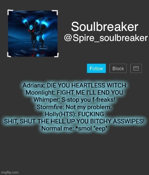 Me vs my own body on a daily basis: | Adrianx: DIE YOU HEARTLESS WITCH
Moonlight: FIGHT ME I'LL END YOU
Whimper: S-stop you f-freaks!
Stormfire: Not my problem.
Holly(HTS): FUÇKING SHIT, SHUT THE HELL UP YOU BITCHY ASSWIPES!
Normal me: *smol "eep" | image tagged in spire | made w/ Imgflip meme maker