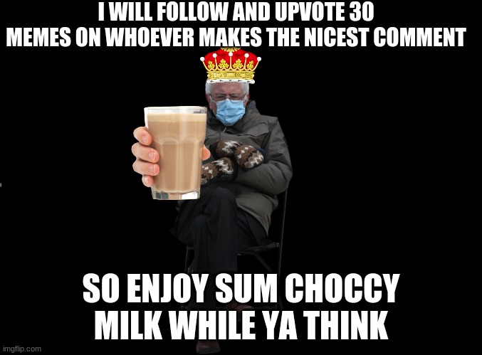blank black | I WILL FOLLOW AND UPVOTE 30 MEMES ON WHOEVER MAKES THE NICEST COMMENT; SO ENJOY SUM CHOCCY MILK WHILE YA THINK | image tagged in blank black | made w/ Imgflip meme maker