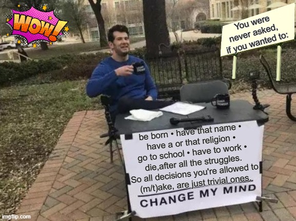 Gives one to think about, don't it ?!?!?! | You were never asked, 
if you wanted to:; be born • have that name •
have a or that religion •
go to school • have to work •
die,after all the struggles.
So all decisions you're allowed to
(m/t)ake, are just trivial ones. | image tagged in memes,change my mind,deep thoughts,life sucks,sad truth,life lessons | made w/ Imgflip meme maker