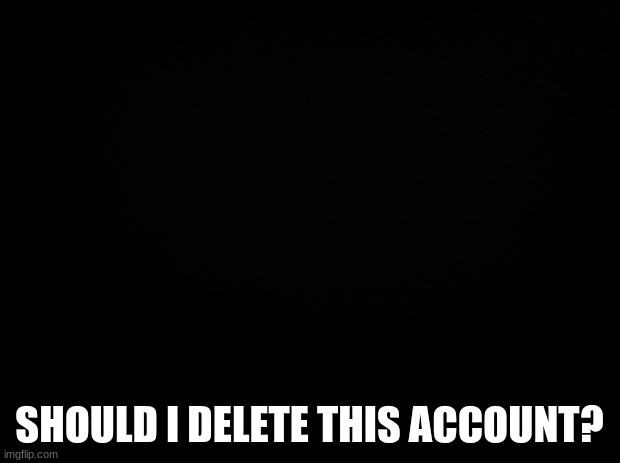 Black background | SHOULD I DELETE THIS ACCOUNT? | image tagged in black background | made w/ Imgflip meme maker