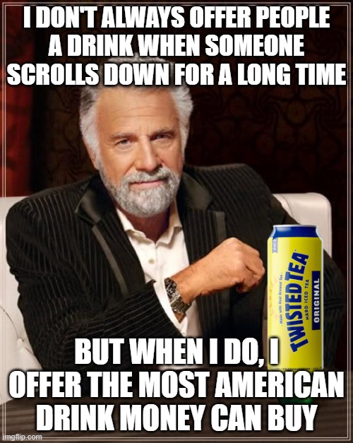 Anyone want a twisted tea? | I DON'T ALWAYS OFFER PEOPLE
A DRINK WHEN SOMEONE
SCROLLS DOWN FOR A LONG TIME; BUT WHEN I DO, I OFFER THE MOST AMERICAN DRINK MONEY CAN BUY | image tagged in memes,the most interesting man in the world,america | made w/ Imgflip meme maker