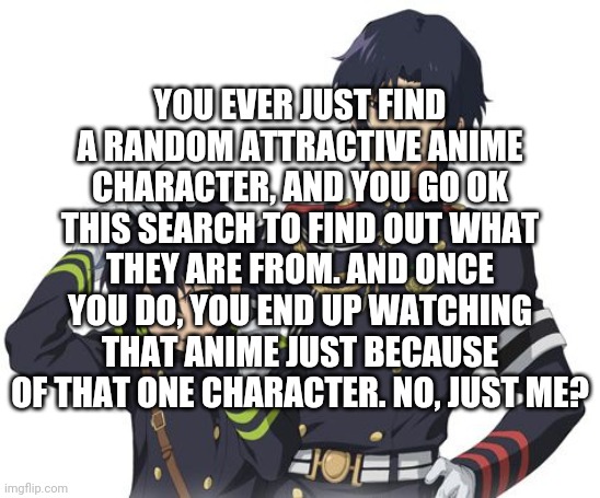 This happened before, but most recently was Guren from Seraph Of The End | YOU EVER JUST FIND A RANDOM ATTRACTIVE ANIME CHARACTER, AND YOU GO OK THIS SEARCH TO FIND OUT WHAT THEY ARE FROM. AND ONCE YOU DO, YOU END UP WATCHING THAT ANIME JUST BECAUSE OF THAT ONE CHARACTER. NO, JUST ME? | image tagged in guren and yuichiro,anime | made w/ Imgflip meme maker