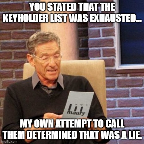 Maury Lie Detector Meme | YOU STATED THAT THE KEYHOLDER LIST WAS EXHAUSTED... MY OWN ATTEMPT TO CALL THEM DETERMINED THAT WAS A LIE. | image tagged in memes,maury lie detector | made w/ Imgflip meme maker