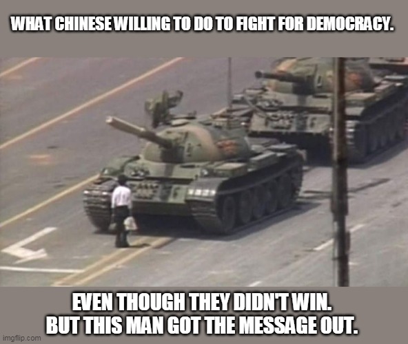 Tiananmen Square Tank Man | WHAT CHINESE WILLING TO DO TO FIGHT FOR DEMOCRACY. EVEN THOUGH THEY DIDN'T WIN. BUT THIS MAN GOT THE MESSAGE OUT. | image tagged in tiananmen square tank man | made w/ Imgflip meme maker