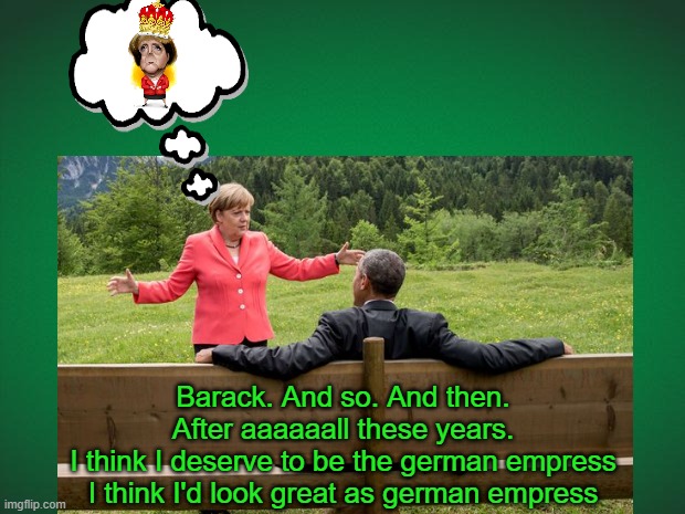 Empress Angela Merkel, ...watch someone suggest it | Barack. And so. And then.
After aaaaaall these years.
I think I deserve to be the german empress
I think I'd look great as german empress | image tagged in angela merkel,funny,politics,barack obama,germany,fantasy | made w/ Imgflip meme maker
