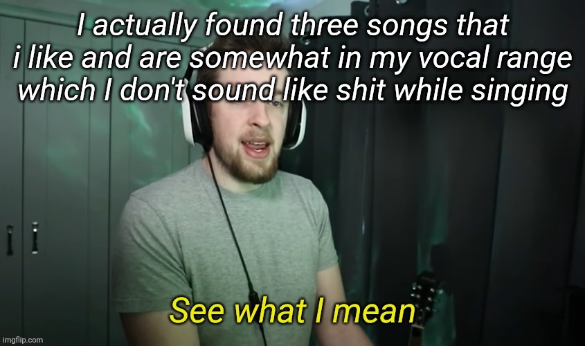 I'm actually happy XD | I actually found three songs that i like and are somewhat in my vocal range which I don't sound like shit while singing | image tagged in callmekevin see what i mean | made w/ Imgflip meme maker