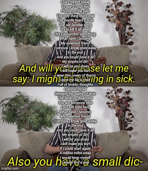 Nathan Doan Comedy I Might Be Calling In Sick | I hurt myself today
To see if I still feel
I focus on the pain
The only thing that's real
The needle tears a hole
The old familiar sting
Try to kill it all away
But I remember everything
What have I become
My sweetest friend
Everyone I know goes away
In the end
And you could have it all
My empire of dirt
I will let you down
I will make you hurt
I wear this crown of thorns
Upon my liar's chair
Full of broken thoughts
I cannot repair
Beneath the stains of time
The feelings disappear
You are someone else
I am still right here
What have I become
My sweetest friend
Everyone I know goes away
In the end
And you could have it all
My empire of dirt
I will let you down
I will make you hurt
If I could start again
A million miles away
I would keep myself
I would find a way | image tagged in nathan doan comedy i might be calling in sick | made w/ Imgflip meme maker