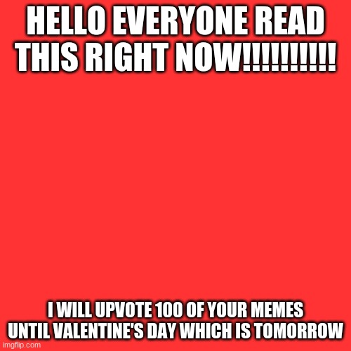 Blank Transparent Square Meme | HELLO EVERYONE READ THIS RIGHT NOW!!!!!!!!!! I WILL UPVOTE 100 OF YOUR MEMES UNTIL VALENTINE'S DAY WHICH IS TOMORROW | image tagged in memes,blank transparent square | made w/ Imgflip meme maker