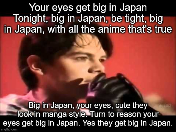 Your eyes get big in Japan
Tonight, big in Japan, be tight, big in Japan, with all the anime that's true Big in Japan, your eyes, cute they  | made w/ Imgflip meme maker