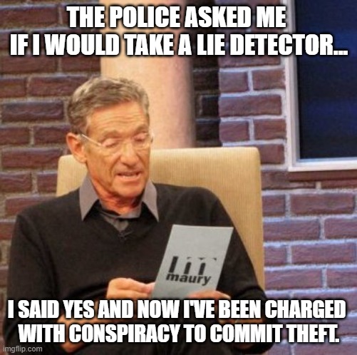 Lie dedtector | THE POLICE ASKED ME 
IF I WOULD TAKE A LIE DETECTOR... I SAID YES AND NOW I'VE BEEN CHARGED 
WITH CONSPIRACY TO COMMIT THEFT. | image tagged in memes,maury lie detector | made w/ Imgflip meme maker