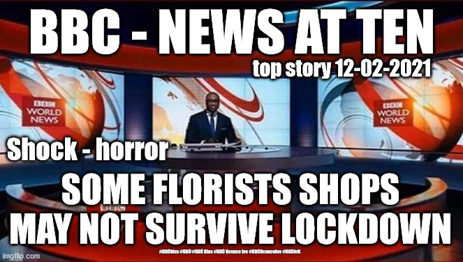 BBC licence fee | BBC - NEWS AT TEN; top story 12-02-2021; Shock - horror; SOME FLORISTS SHOPS MAY NOT SURVIVE LOCKDOWN; #BBCbias #BBC #BBC Bias #BBC licence fee #BBClicencefee #BBCleft | image tagged in bbc news,bbc licence fee,bbc bias,labourisdead,cultofcorbyn,bbc reporters | made w/ Imgflip meme maker
