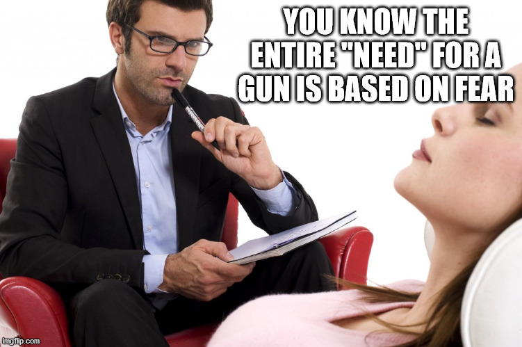 psychologist | YOU KNOW THE ENTIRE "NEED" FOR A GUN IS BASED ON FEAR | image tagged in psychologist | made w/ Imgflip meme maker