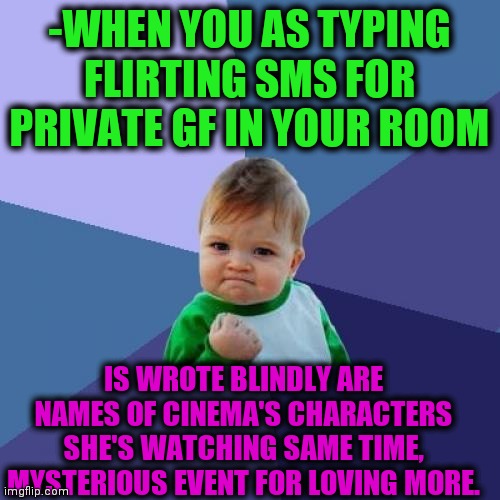 -Something strange. | -WHEN YOU AS TYPING FLIRTING SMS FOR PRIVATE GF IN YOUR ROOM; IS WROTE BLINDLY ARE NAMES OF CINEMA'S CHARACTERS SHE'S WATCHING SAME TIME, MYSTERIOUS EVENT FOR LOVING MORE. | image tagged in memes,success kid,i love you,gf,guess who,unsolved mysteries | made w/ Imgflip meme maker