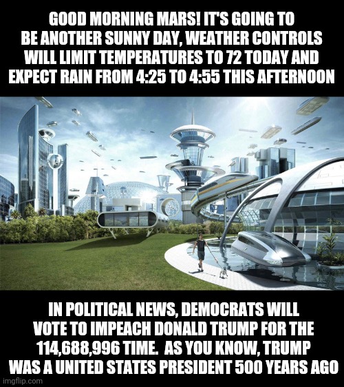 I shall now predict the future of Mars and the Democrats! | GOOD MORNING MARS! IT'S GOING TO BE ANOTHER SUNNY DAY, WEATHER CONTROLS WILL LIMIT TEMPERATURES TO 72 TODAY AND EXPECT RAIN FROM 4:25 TO 4:55 THIS AFTERNOON; IN POLITICAL NEWS, DEMOCRATS WILL VOTE TO IMPEACH DONALD TRUMP FOR THE 114,688,996 TIME.  AS YOU KNOW, TRUMP WAS A UNITED STATES PRESIDENT 500 YEARS AGO | image tagged in the future world if,mars,democrats | made w/ Imgflip meme maker
