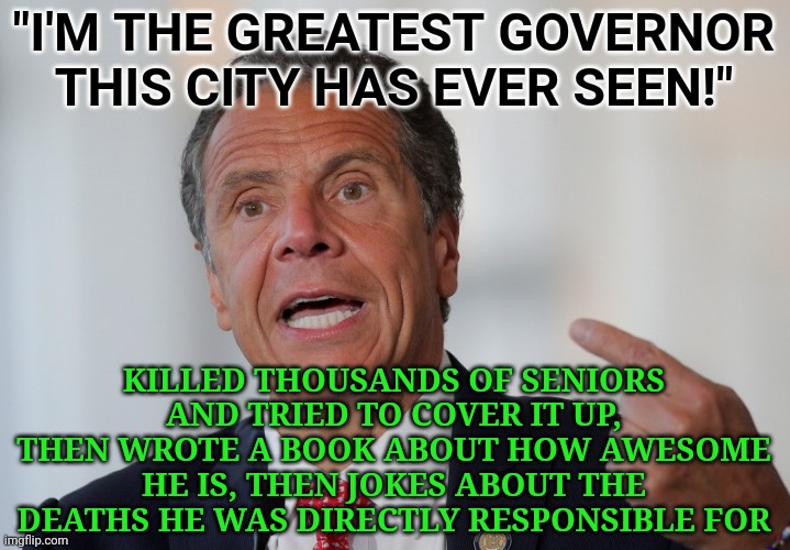 He's a disgusting human being who should be rotting in prison right now for purposely killing thousands of seniors. | "I'M THE GREATEST GOVERNOR THIS CITY HAS EVER SEEN!"; KILLED THOUSANDS OF SENIORS AND TRIED TO COVER IT UP, THEN WROTE A BOOK ABOUT HOW AWESOME HE IS, THEN JOKES ABOUT THE DEATHS HE WAS DIRECTLY RESPONSIBLE FOR | image tagged in andrew cuomo | made w/ Imgflip meme maker