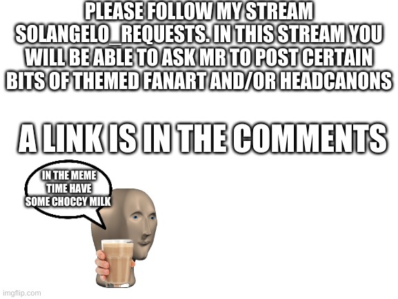 Follow the solangelo_requests stream | PLEASE FOLLOW MY STREAM SOLANGELO_REQUESTS. IN THIS STREAM YOU WILL BE ABLE TO ASK MR TO POST CERTAIN BITS OF THEMED FANART AND/OR HEADCANONS; A LINK IS IN THE COMMENTS; IN THE MEME TIME HAVE SOME CHOCCY MILK | image tagged in blank white template | made w/ Imgflip meme maker