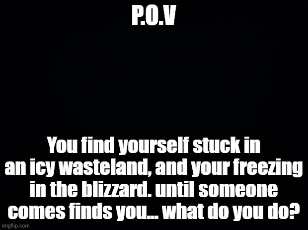 1st time doing one of these. (No hate please) | P.O.V; You find yourself stuck in an icy wasteland, and your freezing in the blizzard. until someone comes finds you... what do you do? | image tagged in black background,pov,blizzard,oc,roleplaying | made w/ Imgflip meme maker