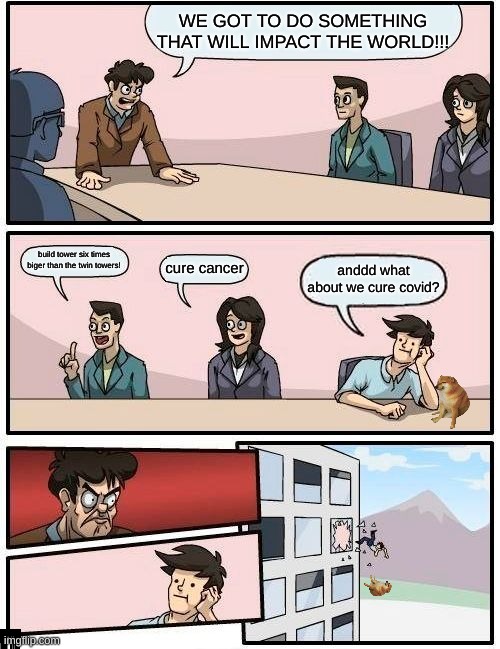 Boardroom Meeting Suggestion Meme | WE GOT TO DO SOMETHING THAT WILL IMPACT THE WORLD!!! build tower six times biger than the twin towers! cure cancer; anddd what about we cure covid? | image tagged in memes,boardroom meeting suggestion | made w/ Imgflip meme maker