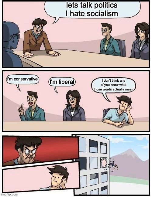 Boardroom Meeting Suggestion Meme | lets talk politics
I hate socialism; i'm conservative; I'm liberal; I don't think any of you know what those words actually mean | image tagged in memes,boardroom meeting suggestion | made w/ Imgflip meme maker