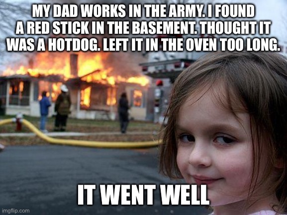 That’s dynamite | MY DAD WORKS IN THE ARMY. I FOUND A RED STICK IN THE BASEMENT. THOUGHT IT WAS A HOTDOG. LEFT IT IN THE OVEN TOO LONG. IT WENT WELL | image tagged in memes,disaster girl | made w/ Imgflip meme maker