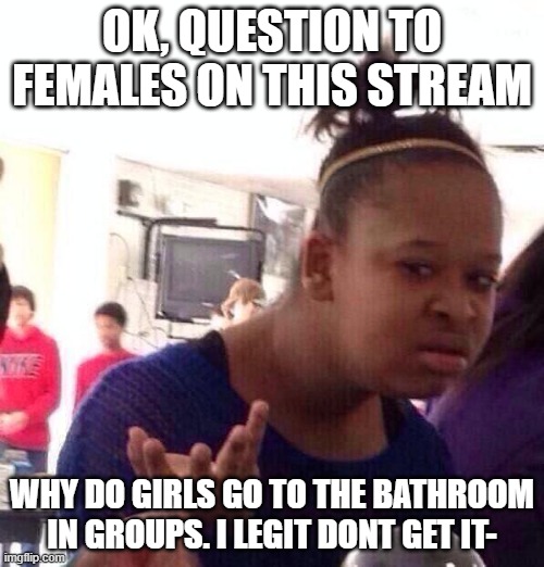 *laughs in im a girl but i still dont understand why others do it* | OK, QUESTION TO FEMALES ON THIS STREAM; WHY DO GIRLS GO TO THE BATHROOM IN GROUPS. I LEGIT DONT GET IT- | image tagged in memes,black girl wat | made w/ Imgflip meme maker