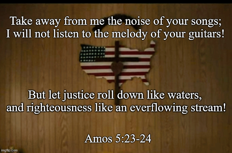 Amos at the center of America | Take away from me the noise of your songs;
I will not listen to the melody of your guitars! But let justice roll down like waters, 
and righteousness like an everflowing stream! Amos 5:23-24 | image tagged in church,america,superbowl,bible,bruce springsteen,jeep | made w/ Imgflip meme maker