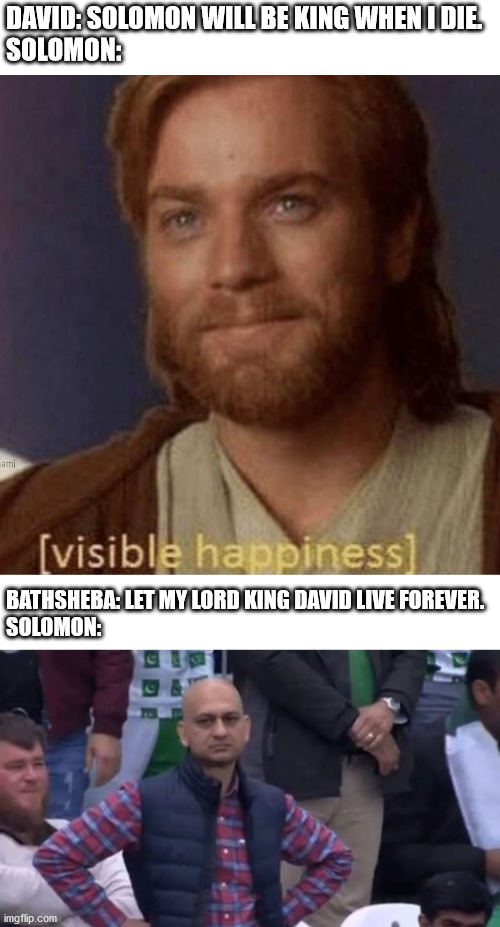 DAVID: SOLOMON WILL BE KING WHEN I DIE.
SOLOMON:; BATHSHEBA: LET MY LORD KING DAVID LIVE FOREVER.
SOLOMON: | image tagged in visible happiness,muhammad sarim akhtar | made w/ Imgflip meme maker