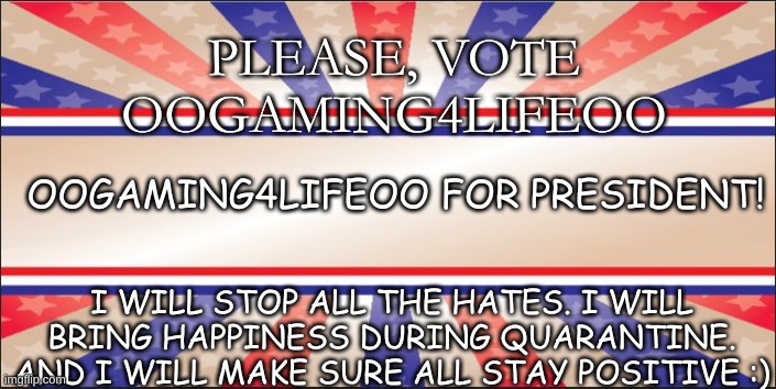 oOGaming4lifeOo for president! | PLEASE, VOTE OOGAMING4LIFEOO; OOGAMING4LIFEOO FOR PRESIDENT! I WILL STOP ALL THE HATES. I WILL BRING HAPPINESS DURING QUARANTINE. AND I WILL MAKE SURE ALL STAY POSITIVE :) | image tagged in preident | made w/ Imgflip meme maker