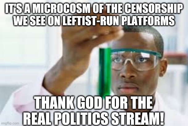 FINALLY | IT'S A MICROCOSM OF THE CENSORSHIP WE SEE ON LEFTIST-RUN PLATFORMS THANK GOD FOR THE REAL POLITICS STREAM! | image tagged in finally | made w/ Imgflip meme maker