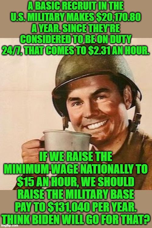 Further unintended consequences in comments | A BASIC RECRUIT IN THE U.S. MILITARY MAKES $20,170.80 A YEAR. SINCE THEY'RE CONSIDERED TO BE ON DUTY 24/7, THAT COMES TO $2.31 AN HOUR. IF WE RAISE THE MINIMUM WAGE NATIONALLY TO $15 AN HOUR, WE SHOULD RAISE THE MILITARY BASE PAY TO $131,040 PER YEAR. THINK BIDEN WILL GO FOR THAT? | image tagged in coffee soldier,biden,minimum wage,military | made w/ Imgflip meme maker