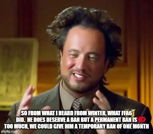 Ancient Aliens Meme | SO FROM WHAT I HEARD FROM WINTER, WHAT FFA6 DID.  HE DOES DESERVE A BAN BUT A PERMANENT BAN IS TOO MUCH, WE COULD GIVE HIM A TEMPORARY BAN OF ONE MONTH | image tagged in memes,ancient aliens | made w/ Imgflip meme maker