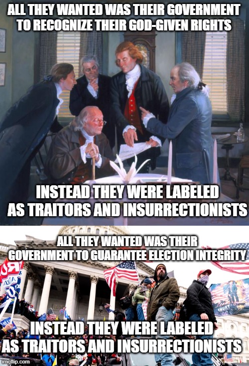 ALL THEY WANTED WAS THEIR GOVERNMENT TO RECOGNIZE THEIR GOD-GIVEN RIGHTS; INSTEAD THEY WERE LABELED AS TRAITORS AND INSURRECTIONISTS; ALL THEY WANTED WAS THEIR GOVERNMENT TO GUARANTEE ELECTION INTEGRITY; INSTEAD THEY WERE LABELED AS TRAITORS AND INSURRECTIONISTS | image tagged in founding fathers,capitol riot | made w/ Imgflip meme maker