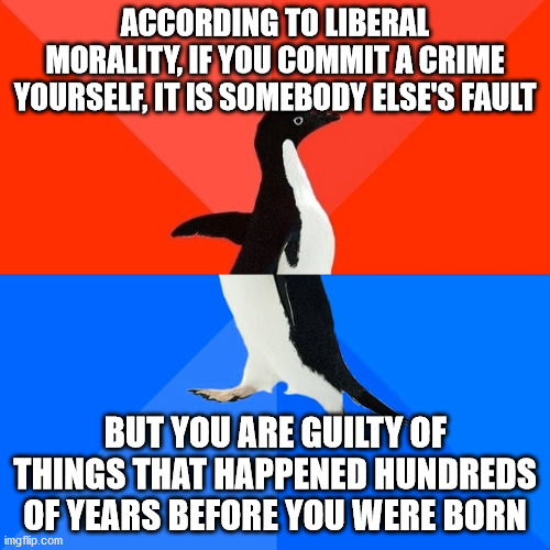 Wokism explained | ACCORDING TO LIBERAL MORALITY, IF YOU COMMIT A CRIME YOURSELF, IT IS SOMEBODY ELSE'S FAULT; BUT YOU ARE GUILTY OF THINGS THAT HAPPENED HUNDREDS OF YEARS BEFORE YOU WERE BORN | image tagged in memes,socially awesome awkward penguin,woke,leftists,liberals | made w/ Imgflip meme maker