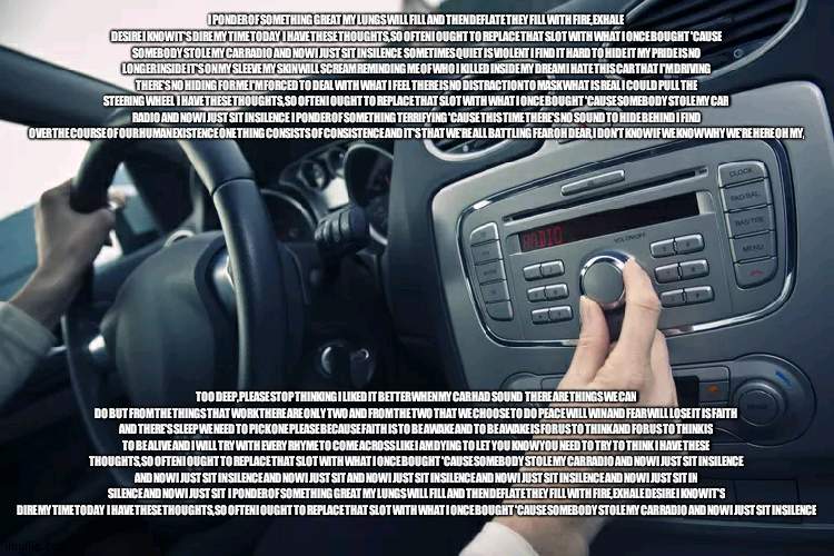 Car Radio | I PONDER OF SOMETHING GREAT MY LUNGS WILL FILL AND THEN DEFLATE THEY FILL WITH FIRE, EXHALE DESIRE I KNOW IT'S DIRE MY TIME TODAY  I HAVE THESE THOUGHTS, SO OFTEN I OUGHT TO REPLACE THAT SLOT WITH WHAT I ONCE BOUGHT 'CAUSE SOMEBODY STOLE MY CAR RADIO AND NOW I JUST SIT IN SILENCE  SOMETIMES QUIET IS VIOLENT I FIND IT HARD TO HIDE IT MY PRIDE IS NO LONGER INSIDE IT'S ON MY SLEEVE MY SKIN WILL SCREAM REMINDING ME OF WHO I KILLED INSIDE MY DREAM I HATE THIS CAR THAT I'M DRIVING THERE'S NO HIDING FOR ME I'M FORCED TO DEAL WITH WHAT I FEEL THERE IS NO DISTRACTION TO MASK WHAT IS REAL I COULD PULL THE STEERING WHEEL  I HAVE THESE THOUGHTS, SO OFTEN I OUGHT TO REPLACE THAT SLOT WITH WHAT I ONCE BOUGHT 'CAUSE SOMEBODY STOLE MY CAR RADIO AND NOW I JUST SIT IN SILENCE  I PONDER OF SOMETHING TERRIFYING 'CAUSE THIS TIME THERE'S NO SOUND TO HIDE BEHIND I FIND OVER THE COURSE OF OUR HUMAN EXISTENCE ONE THING CONSISTS OF CONSISTENCE AND IT'S THAT WE'RE ALL BATTLING FEAR OH DEAR, I DON'T KNOW IF WE KNOW WHY WE'RE HERE OH MY, TOO DEEP, PLEASE STOP THINKING I LIKED IT BETTER WHEN MY CAR HAD SOUND  THERE ARE THINGS WE CAN DO BUT FROM THE THINGS THAT WORK THERE ARE ONLY TWO AND FROM THE TWO THAT WE CHOOSE TO DO PEACE WILL WIN AND FEAR WILL LOSE IT IS FAITH AND THERE'S SLEEP WE NEED TO PICK ONE PLEASE BECAUSE FAITH IS TO BE AWAKE AND TO BE AWAKE IS FOR US TO THINK AND FOR US TO THINK IS TO BE ALIVE AND I WILL TRY WITH EVERY RHYME TO COME ACROSS LIKE I AM DYING TO LET YOU KNOW YOU NEED TO TRY TO THINK  I HAVE THESE THOUGHTS, SO OFTEN I OUGHT TO REPLACE THAT SLOT WITH WHAT I ONCE BOUGHT 'CAUSE SOMEBODY STOLE MY CAR RADIO AND NOW I JUST SIT IN SILENCE  AND NOW I JUST SIT IN SILENCE AND NOW I JUST SIT AND NOW I JUST SIT IN SILENCE AND NOW I JUST SIT IN SILENCE AND NOW I JUST SIT IN SILENCE AND NOW I JUST SIT  I PONDER OF SOMETHING GREAT MY LUNGS WILL FILL AND THEN DEFLATE THEY FILL WITH FIRE, EXHALE DESIRE I KNOW IT'S DIRE MY TIME TODAY  I HAVE THESE THOUGHTS, SO OFTEN I OUGHT TO REPLACE THAT SLOT WITH WHAT I ONCE BOUGHT 'CAUSE SOMEBODY STOLE MY CAR RADIO AND NOW I JUST SIT IN SILENCE | image tagged in car radio | made w/ Imgflip meme maker